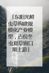 东阳光鲜虫草构建规模化产业模型，占位冬虫夏草窗口期上游