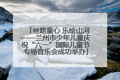 丝路童心 乐绘山河——兰州市少年儿童庆祝“六一”国际儿童节专场音乐会成功举办