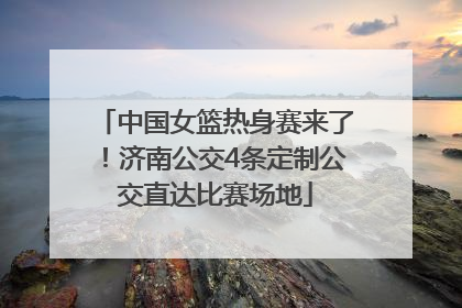中国女篮热身赛来了！济南公交4条定制公交直达比赛场地