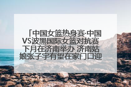 中国女篮热身赛·中国VS波黑国际女篮对抗赛下月在济南举办 济南姑娘张子宇有望在家门口迎来国家队首秀