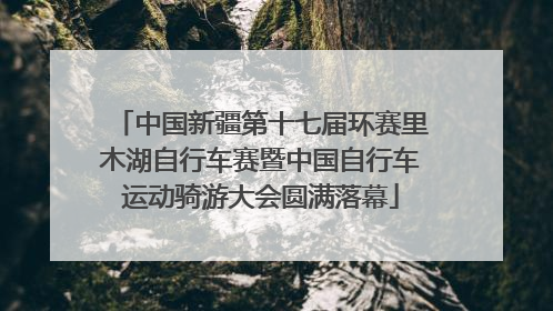 中国新疆第十七届环赛里木湖自行车赛暨中国自行车运动骑游大会圆满落幕
