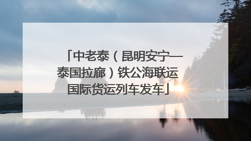 中老泰（昆明安宁—泰国拉廊）铁公海联运国际货运列车发车