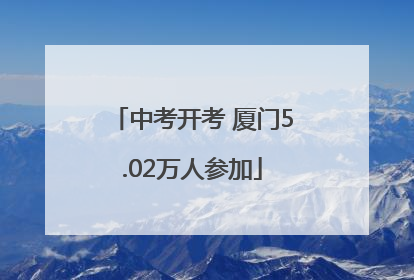 中考开考 厦门5.02万人参加