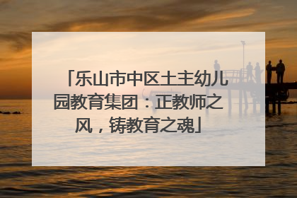 乐山市中区土主幼儿园教育集团：正教师之风，铸教育之魂