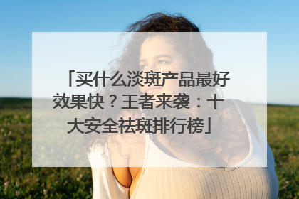 买什么淡斑产品最好效果快？王者来袭：十大安全祛斑排行榜