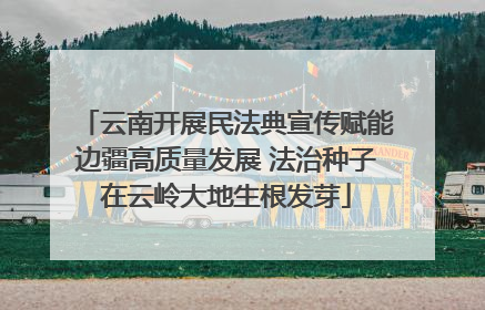 云南开展民法典宣传赋能边疆高质量发展 法治种子在云岭大地生根发芽