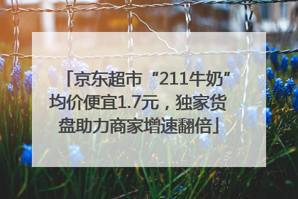 京东超市“211牛奶”均价便宜1.7元，独家货盘助力商家增速翻倍