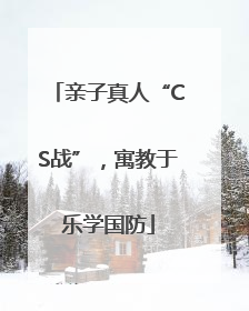 亲子真人“CS战”，寓教于乐学国防