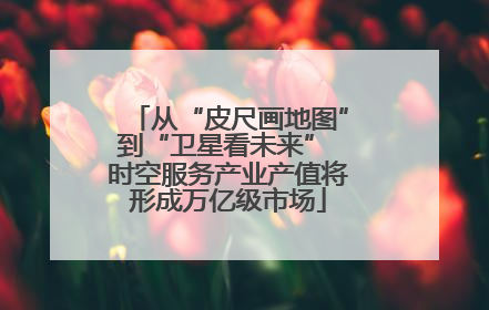 从“皮尺画地图”到“卫星看未来” 时空服务产业产值将形成万亿级市场