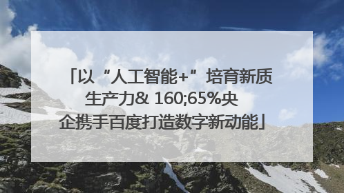 以“人工智能+”培育新质生产力& 160;65%央企携手百度打造数字新动能