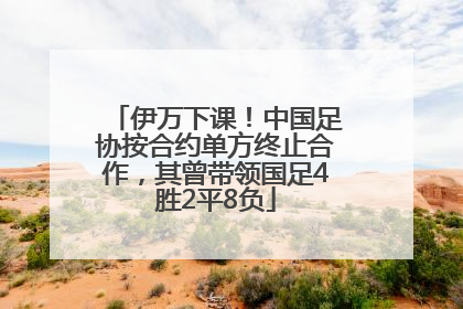 伊万下课！中国足协按合约单方终止合作，其曾带领国足4胜2平8负