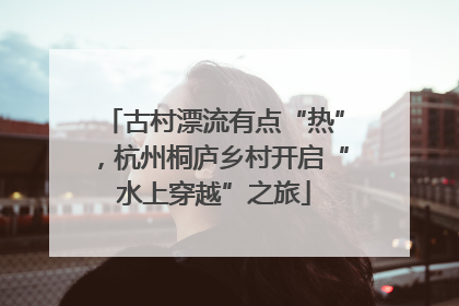 古村漂流有点“热”，杭州桐庐乡村开启“水上穿越”之旅