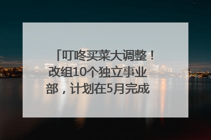 叮咚买菜大调整！改组10个独立事业部，计划在5月完成App端全面改版