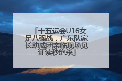 十五运会U16女足八强战，广东队家长助威团亲临现场见证读秒绝杀