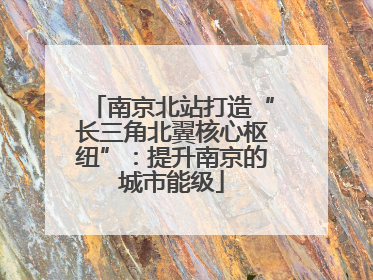 南京北站打造“长三角北翼核心枢纽”：提升南京的城市能级