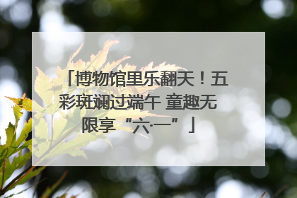 博物馆里乐翻天！五彩斑斓过端午 童趣无限享“六·一”