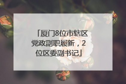 厦门8位市辖区党政副职履新，2位区委副书记