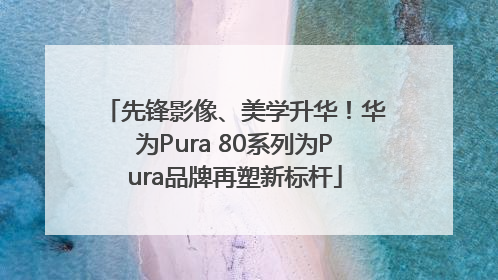 先锋影像、美学升华！华为Pura 80系列为Pura品牌再塑新标杆