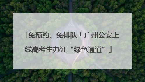 免预约、免排队！广州公安上线高考生办证“绿色通道”
