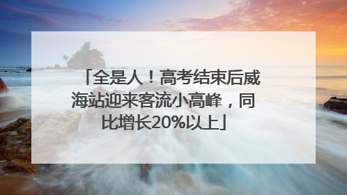 全是人！高考结束后威海站迎来客流小高峰，同比增长20%以上