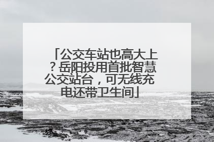 公交车站也高大上？岳阳投用首批智慧公交站台，可无线充电还带卫生间
