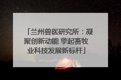 兰州兽医研究所：凝聚创新动能 擎起畜牧业科技发展新标杆