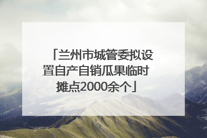 兰州市城管委拟设置自产自销瓜果临时摊点2000余个