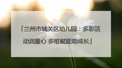 兰州市城关区幼儿园：多彩活动润童心 多维赋能助成长