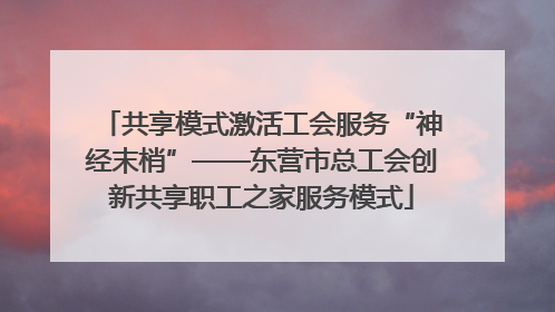 共享模式激活工会服务“神经末梢”——东营市总工会创新共享职工之家服务模式