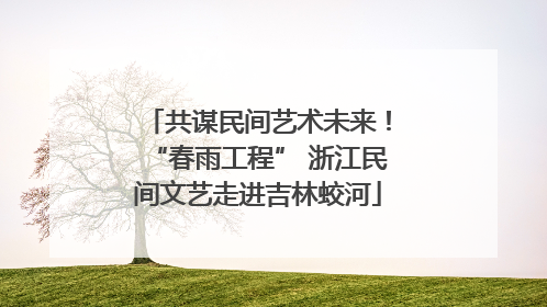 共谋民间艺术未来！“春雨工程” 浙江民间文艺走进吉林蛟河