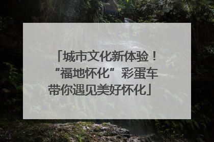 城市文化新体验！“福地怀化”彩蛋车带你遇见美好怀化