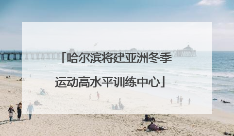 哈尔滨将建亚洲冬季运动高水平训练中心