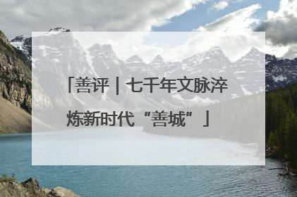 善评｜七千年文脉淬炼新时代“善城”
