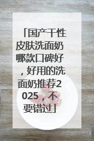 国产干性皮肤洗面奶哪款口碑好，好用的洗面奶推荐2025，不要错过