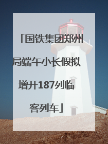 国铁集团郑州局端午小长假拟增开187列临客列车
