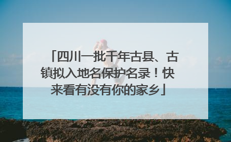 四川一批千年古县、古镇拟入地名保护名录！快来看有没有你的家乡