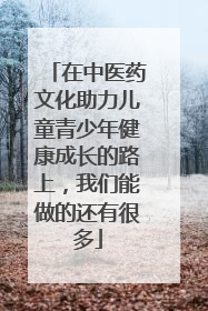 在中医药文化助力儿童青少年健康成长的路上，我们能做的还有很多