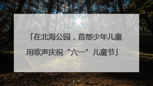 在北海公园，首都少年儿童用歌声庆祝“六一”儿童节