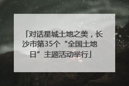 对话星城土地之美，长沙市第35个“全国土地日”主题活动举行