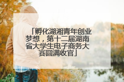 孵化湖湘青年创业梦想，第十二届湖南省大学生电子商务大赛圆满收官