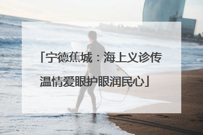 宁德蕉城：海上义诊传温情爱眼护眼润民心