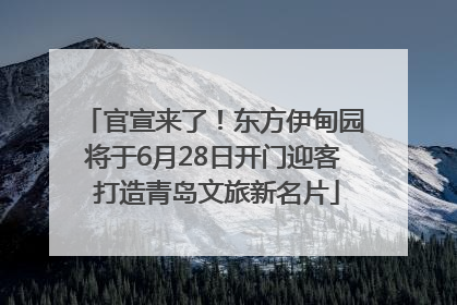 官宣来了！东方伊甸园将于6月28日开门迎客 打造青岛文旅新名片