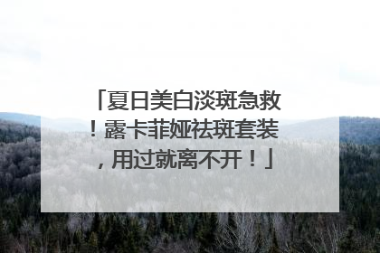 夏日美白淡斑急救！露卡菲娅祛斑套装，用过就离不开！