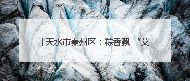 天水市秦州区：粽香飘 “艾”意浓 端午经济“热”起来