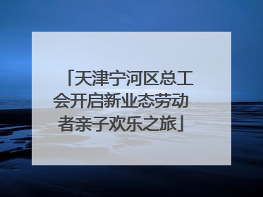 天津宁河区总工会开启新业态劳动者亲子欢乐之旅
