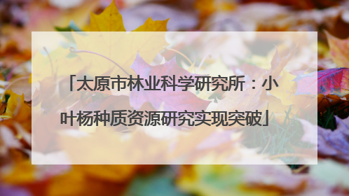 太原市林业科学研究所：小叶杨种质资源研究实现突破