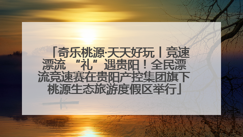 奇乐桃源·天天好玩丨竞速漂流 “礼”遇贵阳！全民漂流竞速赛在贵阳产控集团旗下桃源生态旅游度假区举行