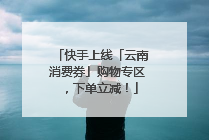 快手上线「云南消费券」购物专区，下单立减！