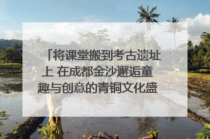 将课堂搬到考古遗址上 在成都金沙邂逅童趣与创意的青铜文化盛宴｜文化中国行