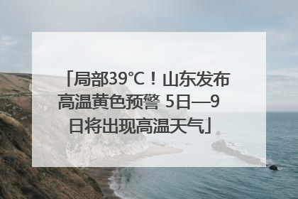 局部39℃！山东发布高温黄色预警 5日—9日将出现高温天气